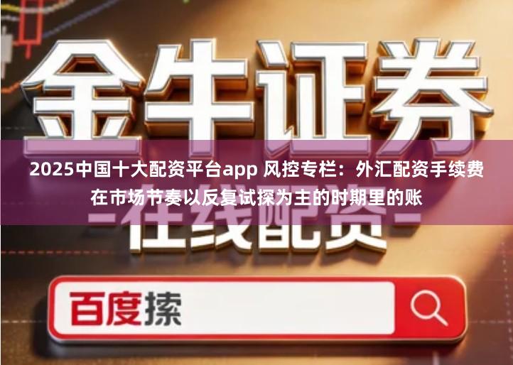 2025中国十大配资平台app 风控专栏：外汇配资手续费在市场节奏以反复试探为主的时期里的账