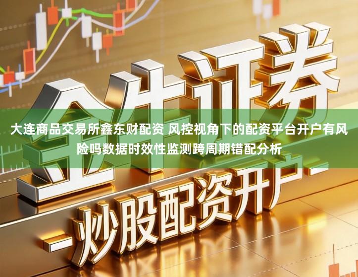 大连商品交易所鑫东财配资 风控视角下的配资平台开户有风险吗数据时效性监测跨周期错配分析