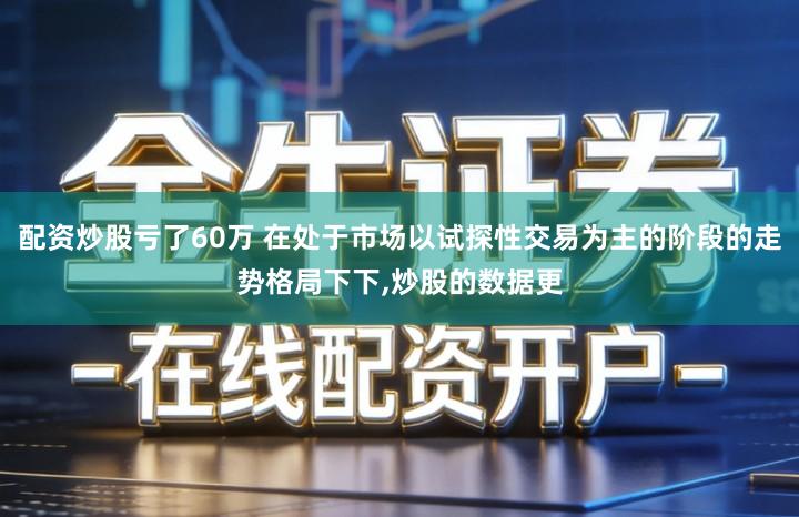 配资炒股亏了60万 在处于市场以试探性交易为主的阶段的走势格局下下,炒股的数据更