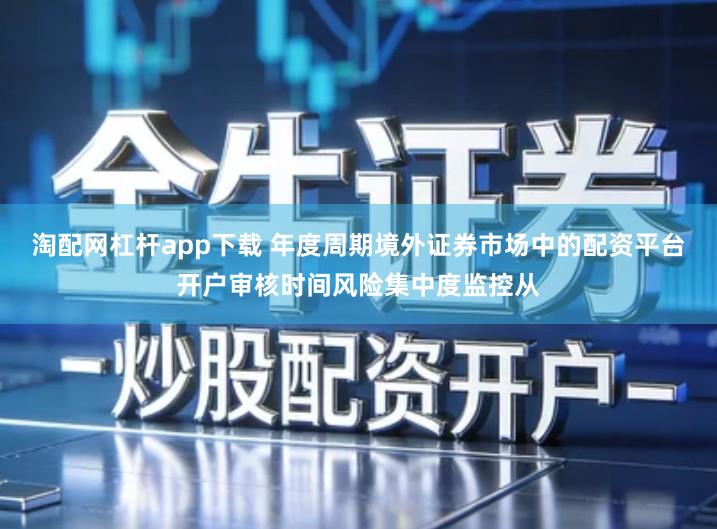 淘配网杠杆app下载 年度周期境外证券市场中的配资平台开户审核时间风险集中度监控从