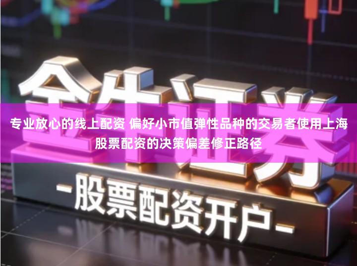 专业放心的线上配资 偏好小市值弹性品种的交易者使用上海股票配资的决策偏差修正路径