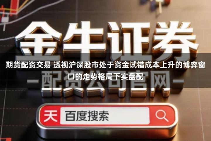 期货配资交易 透视沪深股市处于资金试错成本上升的博弈窗口的走势格局下实盘配