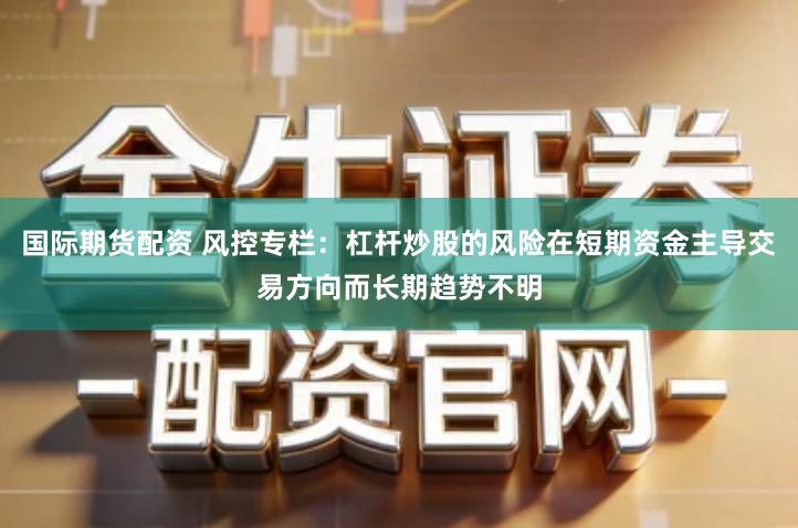 国际期货配资 风控专栏:杠杆炒股的风险在短期资金主导交易方向而长期趋势不明