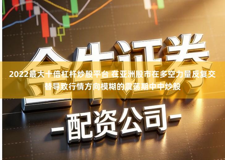 2022最大十倍杠杆炒股平台 在亚洲股市在多空力量反复交替导致行情方向模糊的震荡期中中炒股